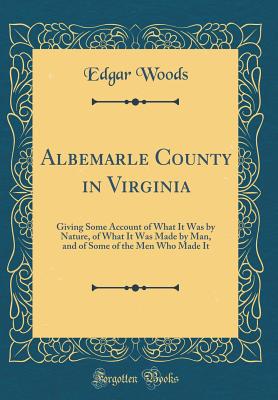 Albemarle County in Virginia: Giving Some Account of What It Was by Nature, of What It Was Made by Man, and of Some of the Men Who Made It (Classic Reprint) - Woods, Edgar