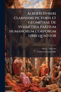 Alberti Dvreri clarissimi pictoris et geometrae De symmetria partium humanorum corporum libri quatuor