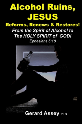 Alcohol Ruins, JESUS Reforms, Renews & Restores!: From the Spirit of Alcohol to The HOLY SPIRIT of GOD! Ephesians 5:18 - Assey, Gerard