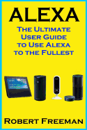 Alexa: The Ultimate User Guide to Use Alexa to the Fullest (Amazon Echo, Amazon Echo Dot, Amazon Echo Look, Amazon Echo Show, User Manual, Amazon Echo App)
