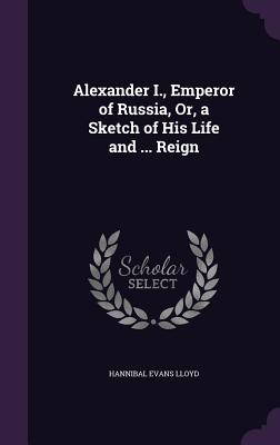 Alexander I., Emperor of Russia, Or, a Sketch of His Life and ... Reign - Lloyd, Hannibal Evans