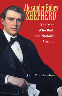 Alexander Robey Shepherd: The Man Who Built the Nation's Capital - Williams, Tony (Foreword by), and Richardson, John P