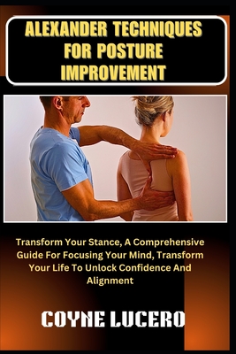 Alexander Techniques for Posture Improvement: Transform Your Stance, A Comprehensive Guide For Focusing Your Mind, Transform Your Life To Unlock Confidence And Alignment - Lucero, Coyne