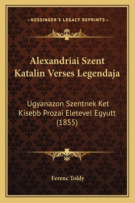 Alexandriai Szent Katalin Verses Legendaja: Ugyanazon Szentnek Ket Kisebb Prozai Eletevel Egyutt (1855) - Toldy, Ferenc