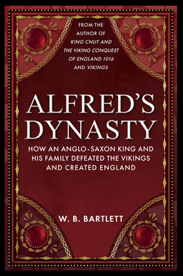 Alfred's Dynasty: How an Anglo-Saxon King and His Family Defeated the Vikings and Created England - Bartlett, W B