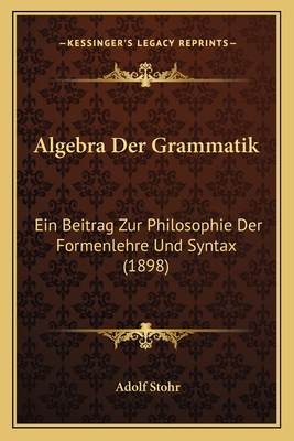 Algebra Der Grammatik: Ein Beitrag Zur Philosophie Der Formenlehre Und Syntax - Stohr, Adolf