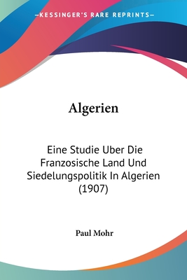 Algerien: Eine Studie Uber Die Franzosische Land Und Siedelungspolitik in Algerien (1907) - Mohr, Paul