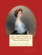 Alice, Grand Duchess of Hesse, Princess of Great Britain and Ireland: Letters to Her Majesty the Queen