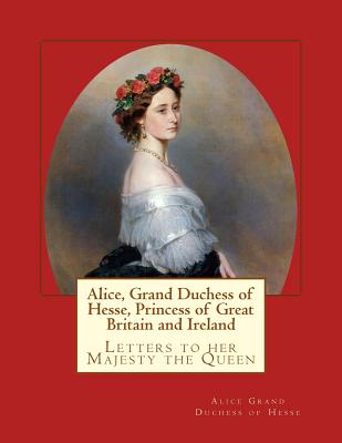 Alice, Grand Duchess of Hesse, Princess of Great Britain and Ireland: Letters to her Majesty the Queen - Grand Duchess of Hesse, Alice