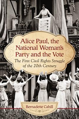 Alice Paul, the National Woman's Party and the Vote: The First Civil Rights Struggle of the 20th Century - Cahill, Bernadette