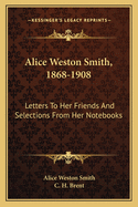 Alice Weston Smith, 1868-1908 Alice Weston Smith, 1868-1908: Letters to Her Friends and Selections from Her Notebooks Letters to Her Friends and Selections from Her Notebooks