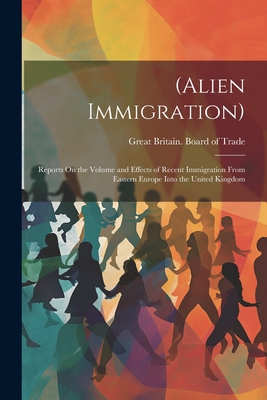 (Alien Immigration): Reports On the Volume and Effects of Recent Immigration From Eastern Europe Into the United Kingdom - Great Britain Board of Trade (Creator)