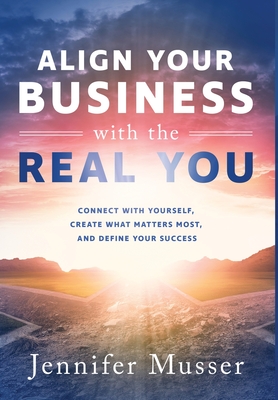 Align Your Business with the Real You: Connect with Yourself, Create What Matters Most, and Define Your Success - Musser, Jennifer