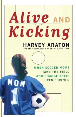 Alive and Kicking: When Soccer Moms Take the Field and Change Their Lives Forever - Araton, Harvey