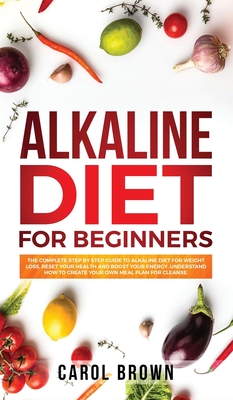 Alkaline Diet For Beginners: The Complete Step by Step Guide to Alkaline Diet for Weight Loss, Reset your Health and Boost your Energy. Understand How to Create Your Own Meal Plan for Cleanse - Brown, Carol