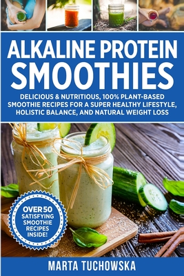 Alkaline Protein Smoothies: Delicious & Nutritious, 100% Plant-Based Smoothie Recipes for a Super Healthy Lifestyle, Holistic Balance, and Natural Weight Loss - Tuchowska, Marta