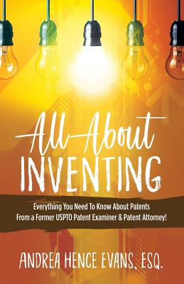 All About Inventing: Everything You Need To Know About Patents From a Former USPTO Patent Examiner & Patent Attorney! - Evans, Andrea Hence