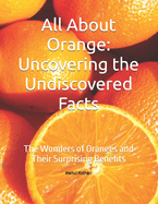 All About Orange: Uncovering the Undiscovered Facts: The Wonders of Oranges and Their Surprising Benefits