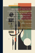 All About The Flute ... Containing A History Of The Flute From Ancient Times To The Present. ... Biographical Sketches Of The World's Noted Flutists: A List Of The Best And Most Famous Compositions