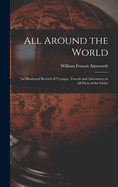 All Around the World: An Illustrated Record of Voyages, Travels and Adventures in all Parts of the Globe