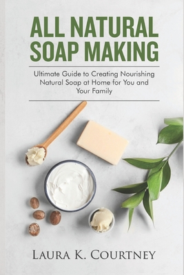 All Natural Soap Making: Ultimate Guide to Creating Nourishing Natural Soap at Home for You and Your Family - Courtney, Laura K