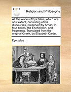 All the works of Epictetus, which are now extant; consisting of his discourses, preserved by Arrian, in four books, the Enchiridion, and fragments. Translated from the original Greek, by Elizabeth Carter.