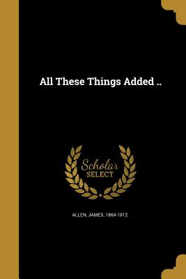 All These Things Added .. - Allen, James 1864-1912 (Creator)