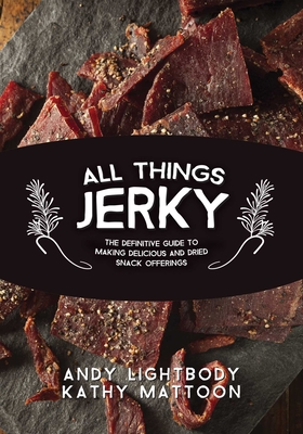 All Things Jerky: The Definitive Guide to Making Delicious Jerky and Dried Snack Offerings - Lightbody, Andy, and Mattoon, Kathy, and Zumbo, Jim (Foreword by)