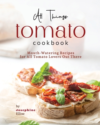 All Things Tomato Cookbook: Mouth-Watering Recipes for All Tomato Lovers Out There - Ellise, Josephine
