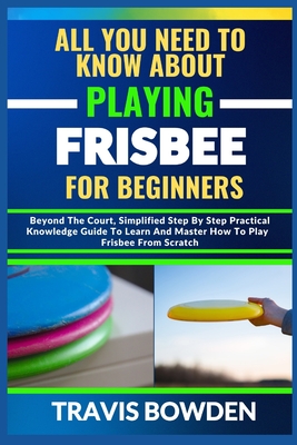 All You Need to Know about Playing Frisbee for Beginners: Beyond The Court, Simplified Step By Step Practical Knowledge Guide To Learn And Master How To Play Frisbee From Scratch - Bowden, Travis