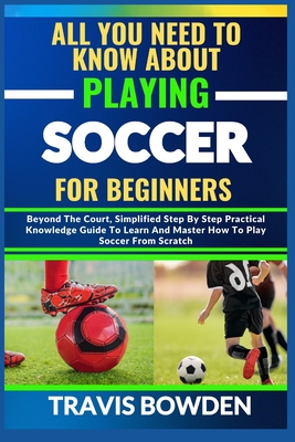 All You Need to Know about Playing Soccer for Beginners: Beyond The Court, Simplified Step By Step Practical Knowledge Guide To Learn And Master How To Play Soccer From Scratch - Bowden, Travis