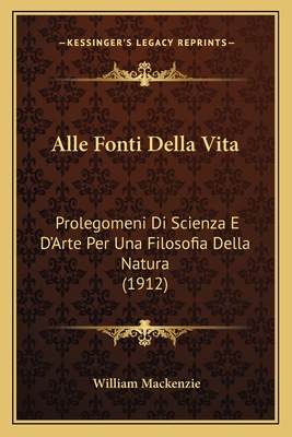 Alle Fonti Della Vita: Prolegomeni Di Scienza E D'Arte Per Una Filosofia Della Natura (1912) - MacKenzie, William