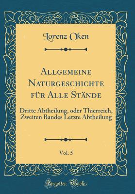 Allgemeine Naturgeschichte Fr Alle Stnde, Vol. 5: Dritte Abtheilung, Oder Thierreich, Zweiten Bandes Letzte Abtheilung (Classic Reprint) - Oken, Lorenz