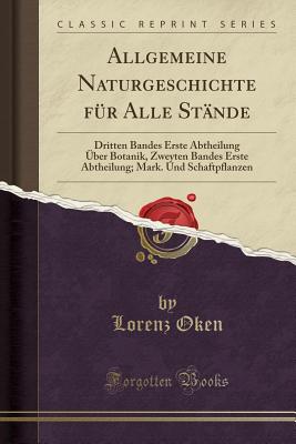 Allgemeine Naturgeschichte Fur Alle Stande: Dritten Bandes Erste Abtheilung Uber Botanik, Zweyten Bandes Erste Abtheilung; Mark. Und Schaftpflanzen (Classic Reprint) - Oken, Lorenz