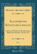 Allgemeines Knstler-Lexicon, Vol. 1: Leben Und Werke Der Berhmtesten Bildenden Knstler; Aachen-Fyt (Classic Reprint)