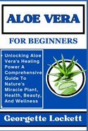 Aloe Vera for Beginners: Unlocking Aloe Vera's Healing Power A Comprehensive Guide To Nature's Miracle Plant, Health, Beauty, And Wellness