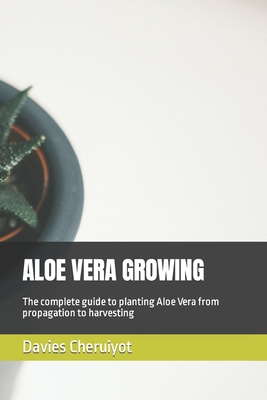 Aloe Vera Growing: The complete guide to planting Aloe Vera from propagation to harvesting - Cheruiyot, Davies