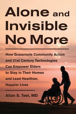 Alone and Invisible No More: How Grassroots Community Action and 21st Century Technologies Can Empower Elders to Stay in Their Homes and Lead Healthier, Happier Lives - Teel, Allan S, Dr., M.D.