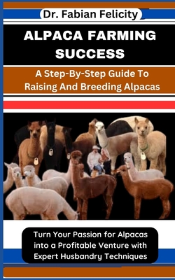 Alpaca Farming Success: A Step-By-Step Guide To Raising And Breeding Alpacas: Turn Your Passion for Alpacas into a Profitable Venture with Expert Husbandry Techniques - Felicity, Fabian, Dr.