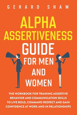 Alpha Assertiveness Guide for Men and Women: The Workbook for Training Assertive Behavior and Communication Skills to Live Bold, Command Respect and Gain Confidence at Work and in Relationships - Shaw, Gerard