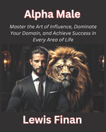 Alpha Male: Master the Art of Influence, Dominate Your Domain, and Achieve Success in Every Area of Life