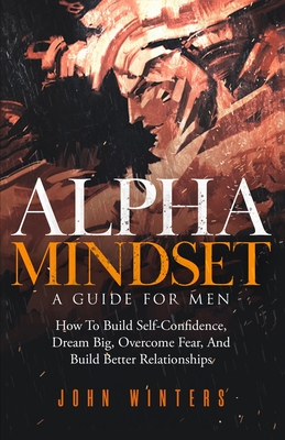 Alpha Mindset -A Guide For Men: How To Build Self-Confidence, Dream Big, Overcome Fear, And Build Better Relationships - Winters, John