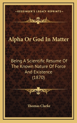 Alpha or God in Matter: Being a Scientific Resume of the Known Nature of Force and Existence (1870) - Clarke, Thomas, Prof.