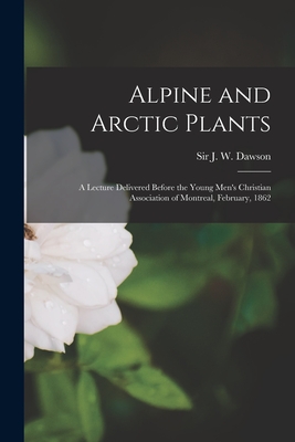 Alpine and Arctic Plants [microform]: a Lecture Delivered Before the Young Men's Christian Association of Montreal, February, 1862 - Dawson, J W (John William), Sir (Creator)