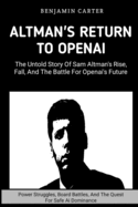 Altman's Return To OpenAI: The Untold Story of Sam Altman's Rise, Fall, and the Battle for OpenAI's Future: Power Struggles, Boards Battles, And The Quest For Safe Ai Dominance