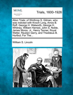 Alton Trials: Of Winthrop S. Gilman, Who Was Indicted with Knoch Long, Amos B. Roff. George H. Walworth, George H. Whitney, William Harned, John S. Noble, James Morss, Jr., Henry Tanner, Royal Weller, Reuben Gerry, and Thaddeus B. Hurlbut; For The... - Lincoln, William S