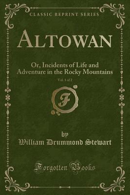 Altowan, Vol. 1 of 2: Or, Incidents of Life and Adventure in the Rocky Mountains (Classic Reprint) - Stewart, William Drummond, Sir