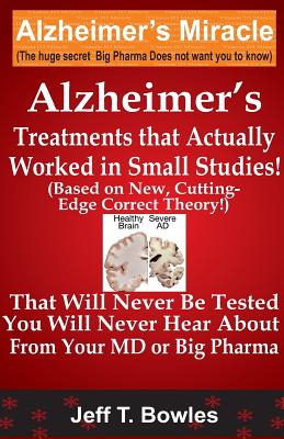 Alzheimer's Treatments That Actually Worked In Small Studies! (Based On New, Cutting-Edge, Correct Theory!) That Will Never Be Tested & You Will Never Hear About From Your MD Or Big Pharma ! - Bowles, Jeff T