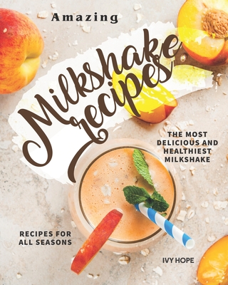 Amazing Milkshake Recipes: The Most Delicious and Healthiest Milkshake Recipes for All Seasons - Hope, Ivy