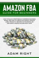 Amazon FBA Guide for Beginners: How to Build a Profitable E-Commerce Business Model and How to Create Successful Private Label Products. Become a 6-Figure Seller and Earn a Passive Income Right Now